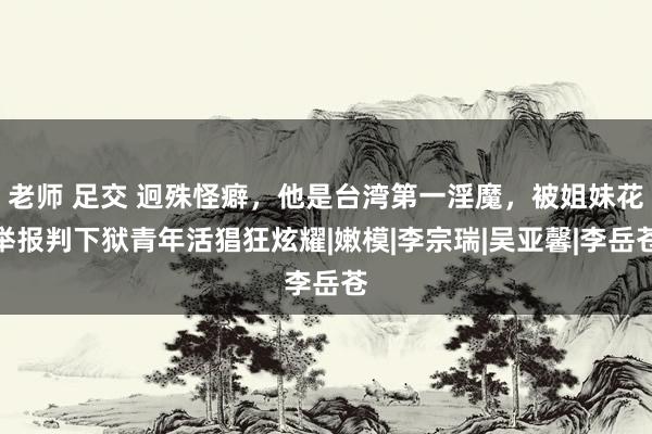 老师 足交 迥殊怪癖，他是台湾第一淫魔，被姐妹花举报判下狱青年活猖狂炫耀|嫩模|李宗瑞|吴亚馨|李岳苍