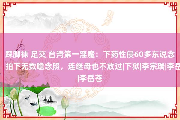 踩脚袜 足交 台湾第一淫魔：下药性侵60多东说念主，拍下无数瞻念照，连继母也不放过|下狱|李宗瑞|李岳苍