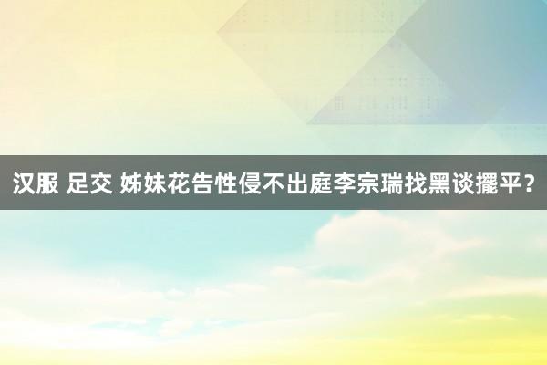 汉服 足交 姊妹花告性侵不出庭　李宗瑞找黑谈擺平？