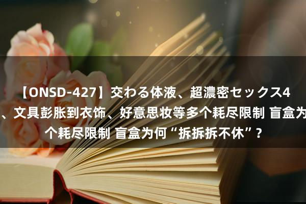 【ONSD-427】交わる体液、超濃密セックス4時間 从起先的玩物、文具彭胀到衣饰、好意思妆等多个耗尽限制 盲盒为何“拆拆拆不休”？