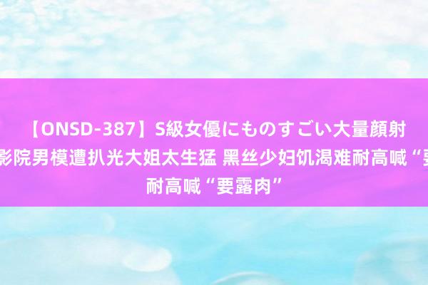 【ONSD-387】S級女優にものすごい大量顔射4時間 影院男模遭扒光大姐太生猛 黑丝少妇饥渴难耐高喊“要露肉”