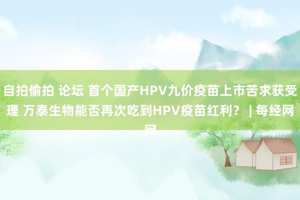 自拍偷拍 论坛 首个国产HPV九价疫苗上市苦求获受理 万泰生物能否再次吃到HPV疫苗红利？ | 每经网