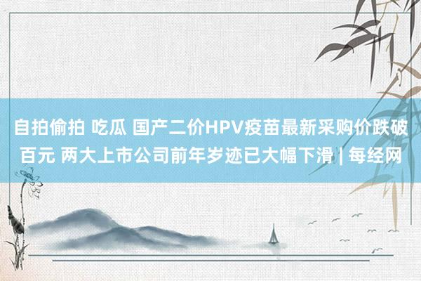 自拍偷拍 吃瓜 国产二价HPV疫苗最新采购价跌破百元 两大上市公司前年岁迹已大幅下滑 | 每经网