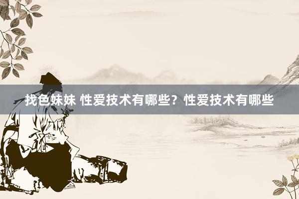 找色妹妹 性爱技术有哪些？性爱技术有哪些