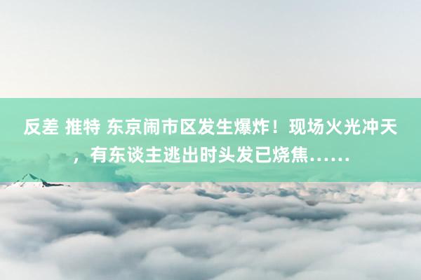 反差 推特 东京闹市区发生爆炸！现场火光冲天，有东谈主逃出时头发已烧焦……