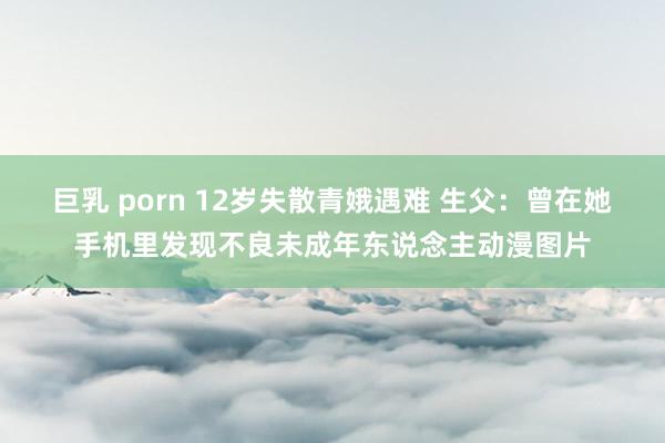 巨乳 porn 12岁失散青娥遇难 生父：曾在她手机里发现不良未成年东说念主动漫图片