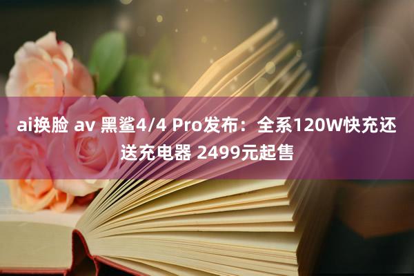 ai换脸 av 黑鲨4/4 Pro发布：全系120W快充还送充电器 2499元起售