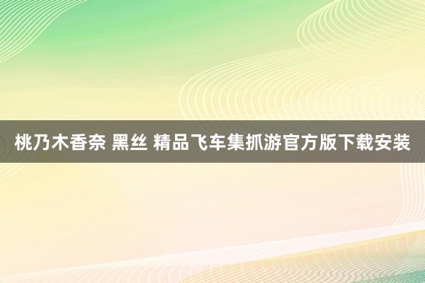 桃乃木香奈 黑丝 精品飞车集抓游官方版下载安装