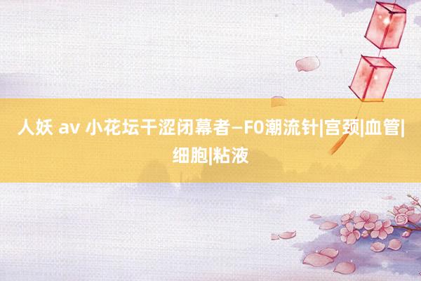 人妖 av 小花坛干涩闭幕者—F0潮流针|宫颈|血管|细胞|粘液