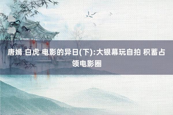 唐嫣 白虎 电影的异日(下):大银幕玩自拍 积蓄占领电影圈