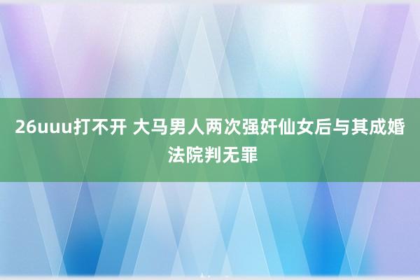 26uuu打不开 大马男人两次强奸仙女后与其成婚 法院判无罪