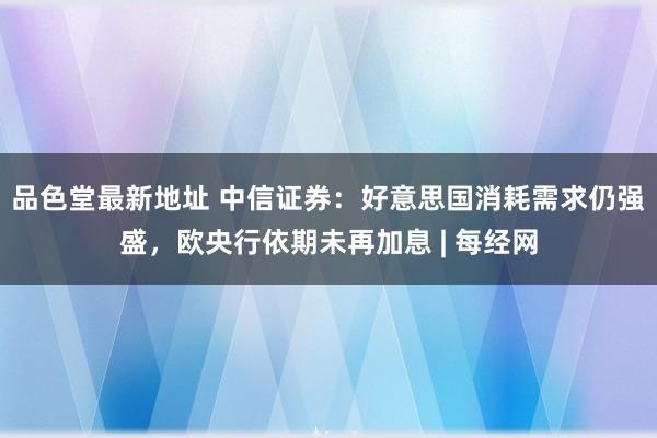 品色堂最新地址 中信证券：好意思国消耗需求仍强盛，欧央行依期未再加息 | 每经网