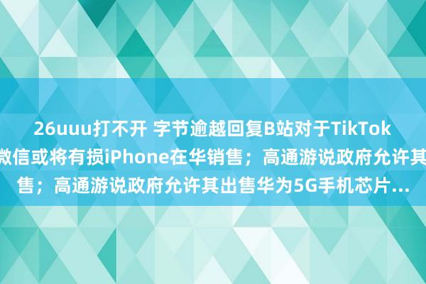 26uuu打不开 字节逾越回复B站对于TikTok的谣喙；好意思国封杀微信或将有损iPhone在华销售；高通游说政府允许其出售华为5G手机芯片...