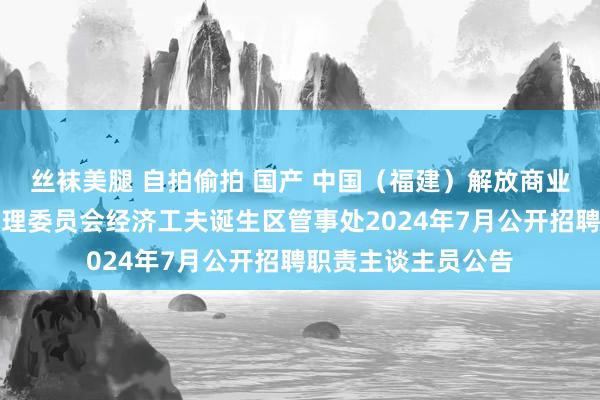 丝袜美腿 自拍偷拍 国产 中国（福建）解放商业老师区福州片区处理委员会经济工夫诞生区管事处2024年7月公开招聘职责主谈主员公告