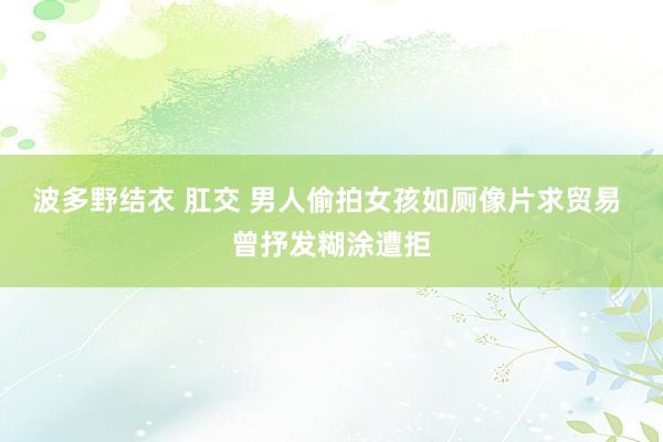 波多野结衣 肛交 男人偷拍女孩如厕像片求贸易 曾抒发糊涂遭拒