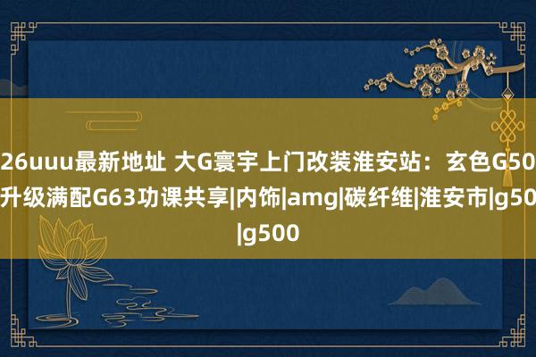 26uuu最新地址 大G寰宇上门改装淮安站：玄色G500升级满配G63功课共享|内饰|amg|碳纤维|淮安市|g500