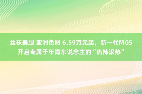 丝袜美腿 亚洲色图 6.59万元起，新一代MG5开启专属于年青东说念主的“热辣滚热”