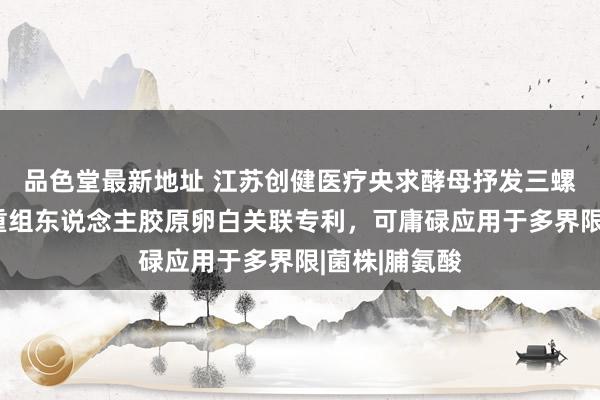 品色堂最新地址 江苏创健医疗央求酵母抒发三螺旋结构Ⅲ型重组东说念主胶原卵白关联专利，可庸碌应用于多界限|菌株|脯氨酸