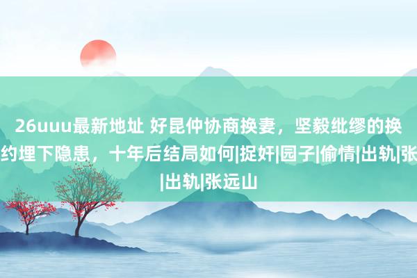 26uuu最新地址 好昆仲协商换妻，坚毅纰缪的换妻契约埋下隐患，十年后结局如何|捉奸|园子|偷情|出轨|张远山