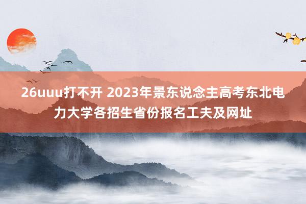 26uuu打不开 2023年景东说念主高考东北电力大学各招生省份报名工夫及网址