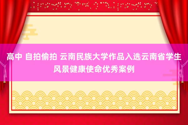 高中 自拍偷拍 云南民族大学作品入选云南省学生风景健康使命优秀案例