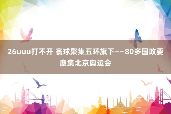 26uuu打不开 寰球聚集五环旗下——80多国政要麇集北京奥运会