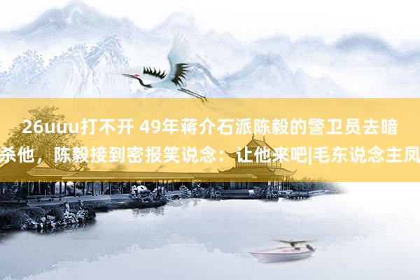 26uuu打不开 49年蒋介石派陈毅的警卫员去暗杀他，陈毅接到密报笑说念：让他来吧|毛东说念主凤