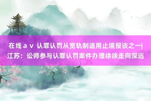 在线ａｖ 认罪认罚从宽轨制适用止境报谈之一|江苏：讼师参与认罪认罚案件办理徐徐走向深远