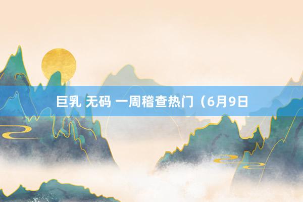 巨乳 无码 一周稽查热门（6月9日