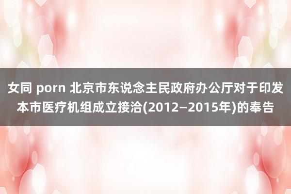 女同 porn 北京市东说念主民政府办公厅对于印发本市医疗机组成立接洽(2012—2015年)的奉告