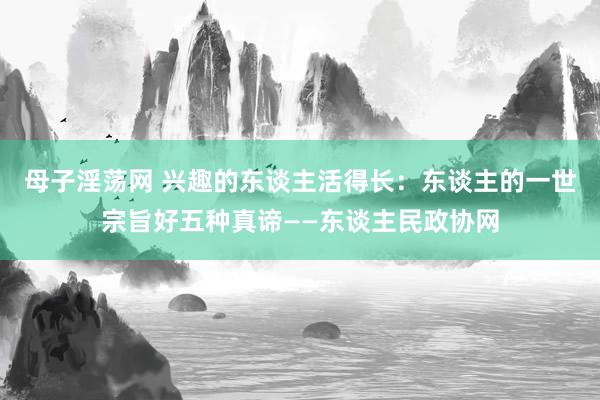 母子淫荡网 兴趣的东谈主活得长：东谈主的一世宗旨好五种真谛——东谈主民政协网