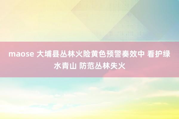 maose 大埔县丛林火险黄色预警奏效中 看护绿水青山 防范丛林失火