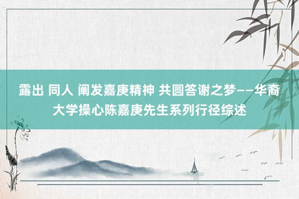 露出 同人 阐发嘉庚精神 共圆答谢之梦——华裔大学操心陈嘉庚先生系列行径综述