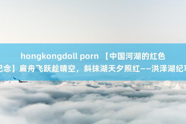 hongkongdoll porn 【中国河湖的红色记念】扁舟飞跃趁晴空，斜抹湖天夕照红——洪泽湖纪事