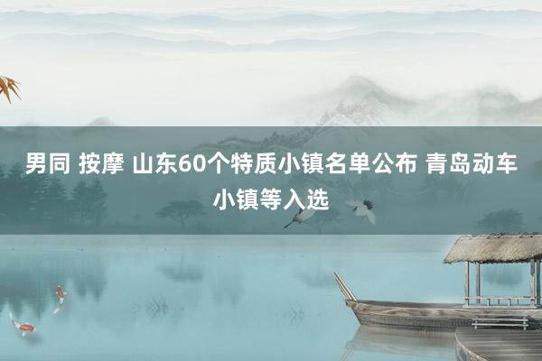 男同 按摩 山东60个特质小镇名单公布 青岛动车小镇等入选