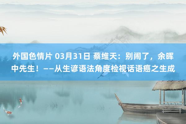 外国色情片 03月31日 蔡维天：别闹了，余晖中先生！——从生谚语法角度检视话语癌之生成