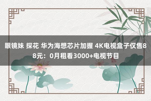 眼镜妹 探花 华为海想芯片加握 4K电视盒子仅售88元：0月租看3000+电视节目