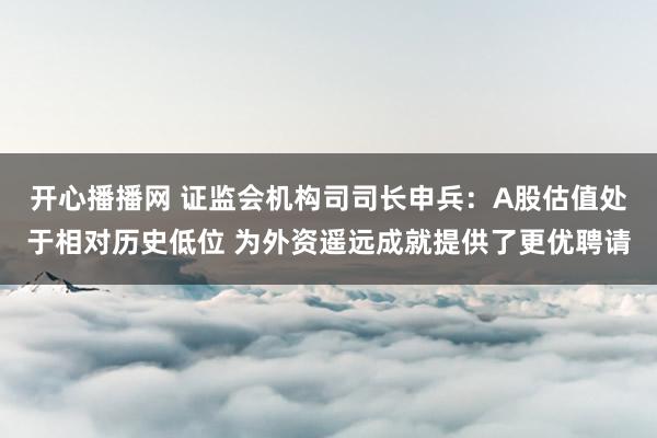 开心播播网 证监会机构司司长申兵：A股估值处于相对历史低位 为外资遥远成就提供了更优聘请