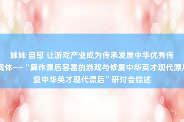 妹妹 自慰 让游戏产业成为传承发展中华优秀传统文化的迫切载体——“算作漂后容器的游戏与修复中华英才现代漂后”研讨会综述