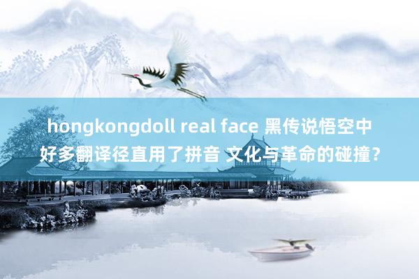 hongkongdoll real face 黑传说悟空中好多翻译径直用了拼音 文化与革命的碰撞？