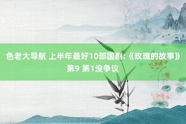 色老大导航 上半年最好10部国剧:《玫瑰的故事》第9 第1没争议