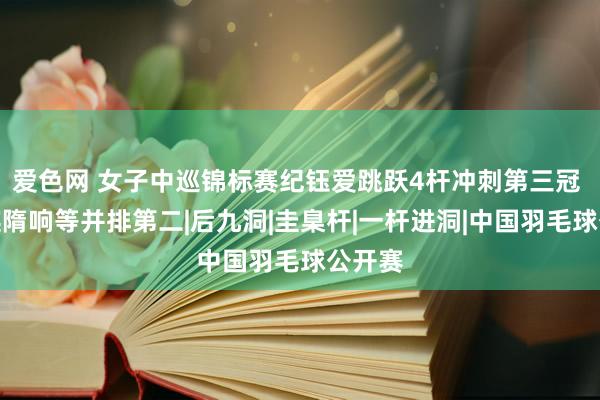 爱色网 女子中巡锦标赛纪钰爱跳跃4杆冲刺第三冠 李淑瑛隋响等并排第二|后九洞|圭臬杆|一杆进洞|中国羽毛球公开赛