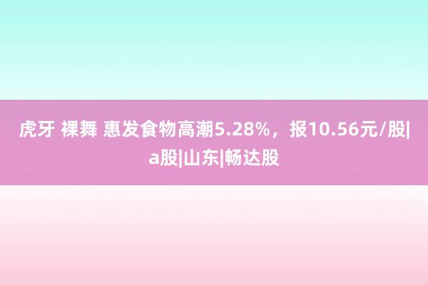 虎牙 裸舞 惠发食物高潮5.28%，报10.56元/股|a股|山东|畅达股