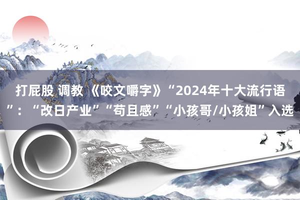 打屁股 调教 《咬文嚼字》“2024年十大流行语”：“改日产业”“苟且感”“小孩哥/小孩姐”入选