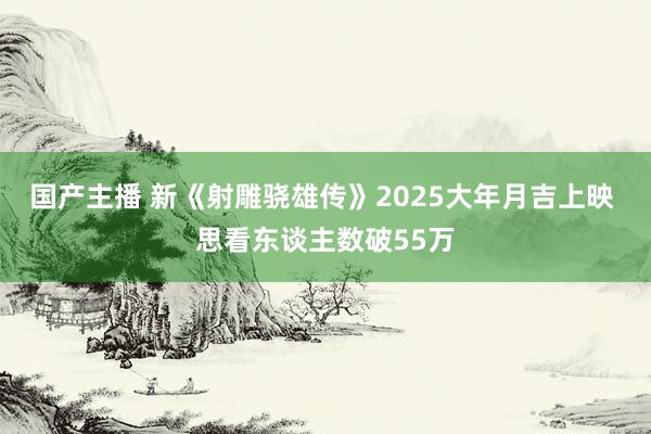 国产主播 新《射雕骁雄传》2025大年月吉上映 思看东谈主数破55万