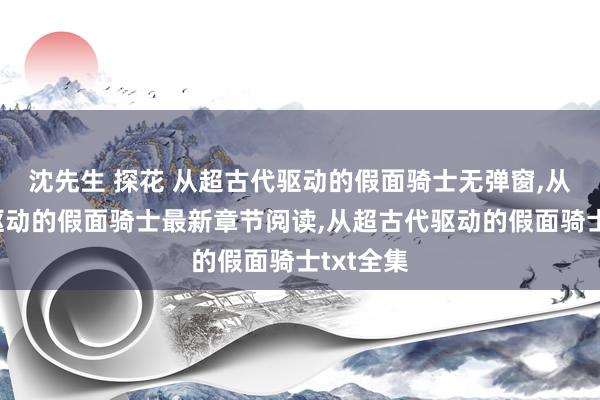 沈先生 探花 从超古代驱动的假面骑士无弹窗，从超古代驱动的假面骑士最新章节阅读，从超古代驱动的假面骑士txt全集