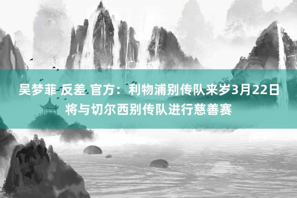 吴梦菲 反差 官方：利物浦别传队来岁3月22日将与切尔西别传队进行慈善赛