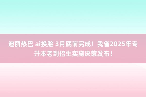 迪丽热巴 ai换脸 3月底前完成！我省2025年专升本老到招生实施决策发布！