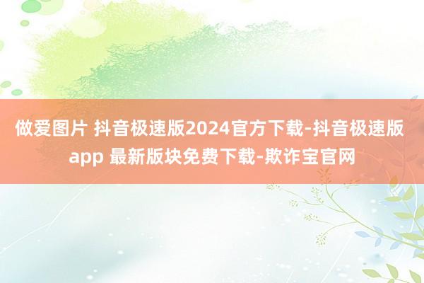 做爱图片 抖音极速版2024官方下载-抖音极速版 app 最新版块免费下载-欺诈宝官网