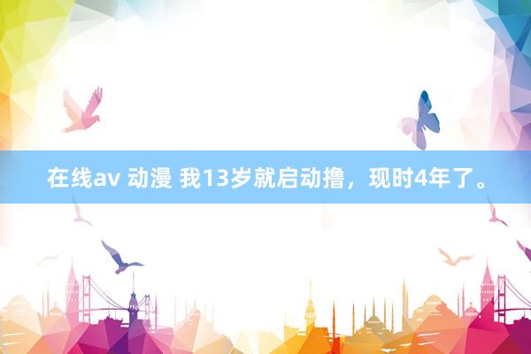 在线av 动漫 我13岁就启动撸，现时4年了。